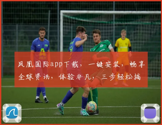 凤凰国际app下载，一键安装，畅享全球资讯，体验非凡，三步轻松搞定，不容错过