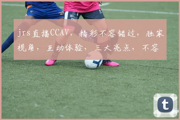 jrs直播CCAV，精彩不容错过，独家视角，互动体验，三大亮点，不容错过