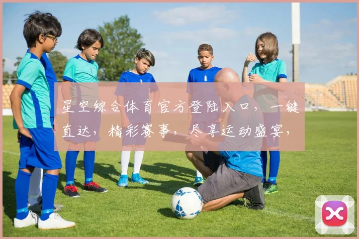 星空综合体育官方登陆入口，一键直达，精彩赛事，尽享运动盛宴，三重惊喜等你来
