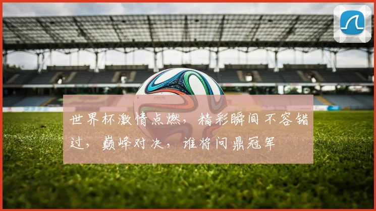 世界杯激情点燃，精彩瞬间不容错过，巅峰对决，谁将问鼎冠军