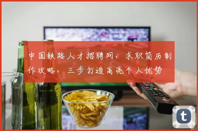 中国铁路人才招聘网，求职简历制作攻略，三步打造高亮个人优势