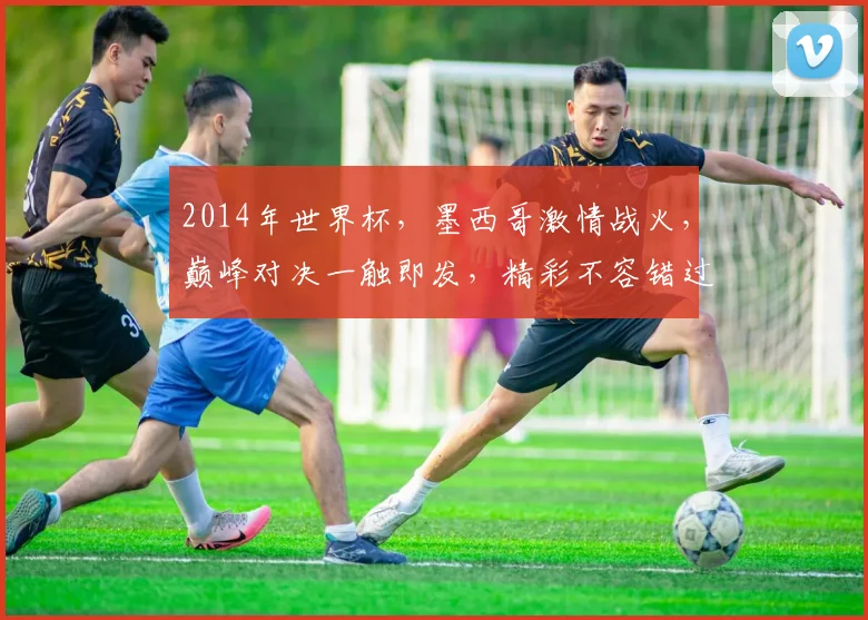 2014年世界杯，墨西哥激情战火，巅峰对决一触即发，精彩不容错过