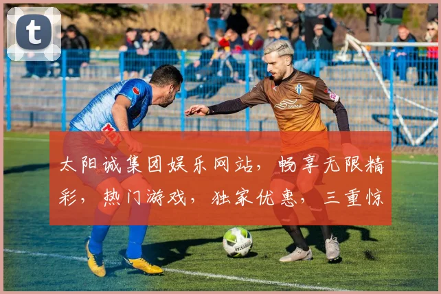太阳诚集团娱乐网站，畅享无限精彩，热门游戏，独家优惠，三重惊喜，不容错过