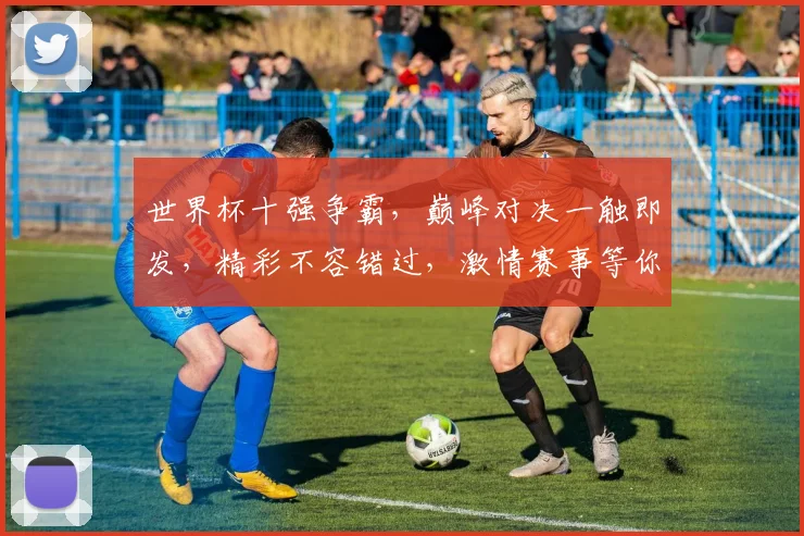 世界杯十强争霸，巅峰对决一触即发，精彩不容错过，激情赛事等你来战