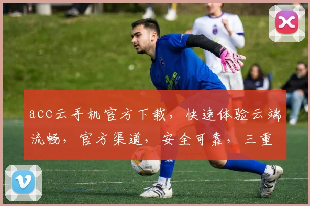 ace云手机官方下载，快速体验云端流畅，官方渠道，安全可靠，三重保障，不容错过，立即下载