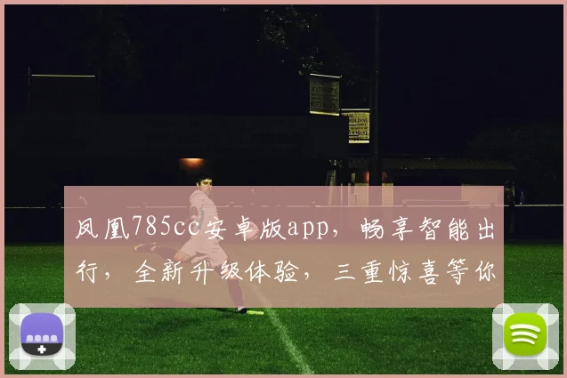 凤凰785cc安卓版app，畅享智能出行，全新升级体验，三重惊喜等你来发现，必看攻略